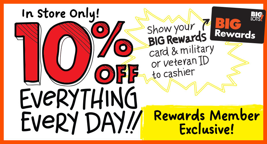 In-Store Only! 10% Off Everything Every Day! Rewards Member Exclusive! Show Your Big Rewards card and Military or Veteran ID to a cashier.