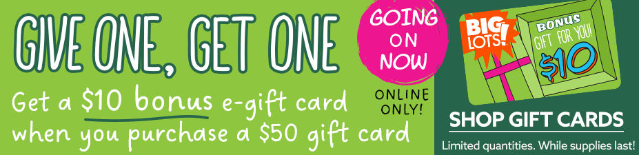 Give One, Get One. Get a $10 Bonus Big Lots E-Gift Card when your purchase a $50 Gift Card. Going On Now! Online Only! Limited Quantities, While Supplies Last!