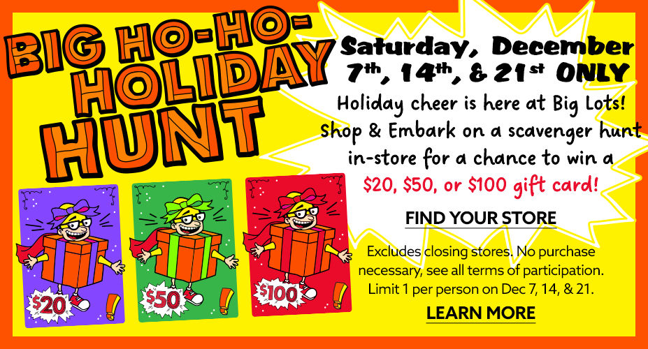 Big Ho-Ho-Holiday Hunt!  Saturday December 7th, 14th, and 21st Only! Holiday Cheer is here at Big Lots! Shop and Embark on a Scavenger Hunt in-store for a chance to win a $20, $50, or $100 Gift Card!