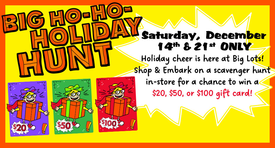 Big Ho-Ho-Holiday Hunt!  Saturday December 7th, 14th, and 21st Only! Holiday Cheer is here at Big Lots! Shop and Embark on a Scavenger Hunt in-store for a chance to win a $20, $50, or $100 Gift Card!