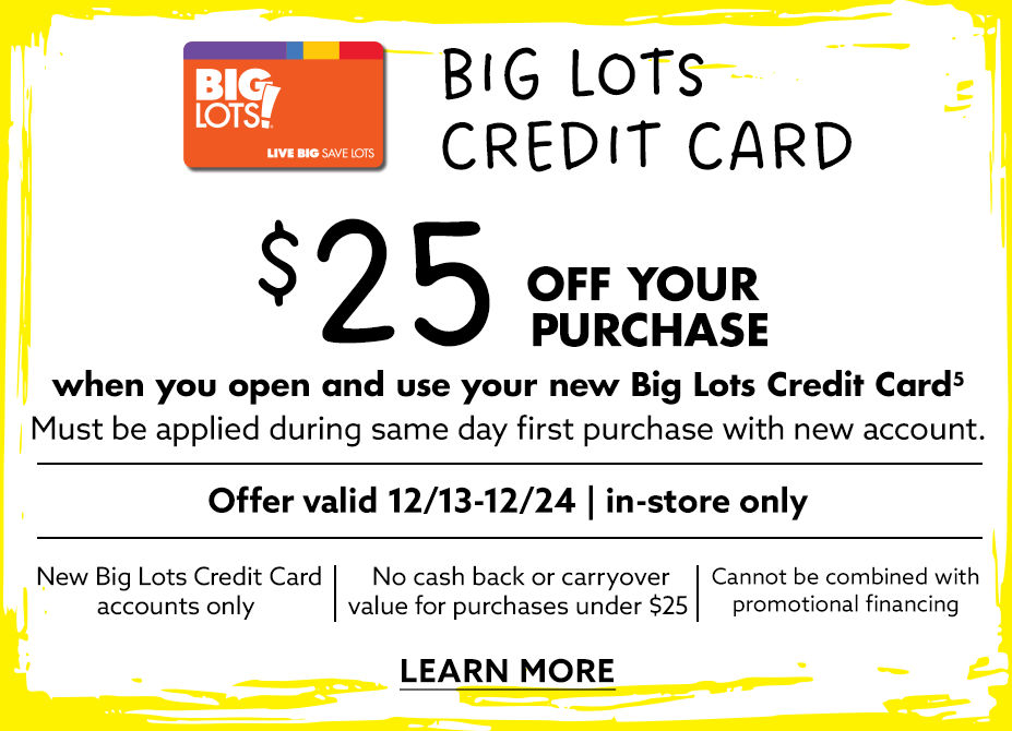 Big Lots Credit Card $25 Off Your Purchase when you open your new Big Lots Credit Card! Offer Valid from 12/13 to 12/24, In-Store Only. Learn More!