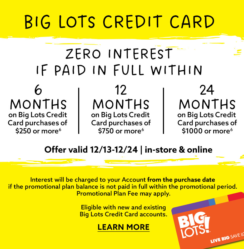 Big Lots Credit Card Zero Interest if Paid In Full Within 6, 12 or 24 Months. Offer Valid from 12/13 to 12/24. In-store or online! Learn More!