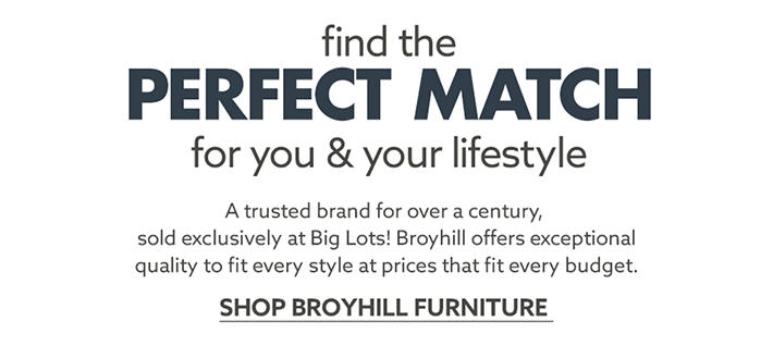Find the Perfect Match for you and your Lifestyle. A trusted brand for over a century, sold exclusively at Big Lots! Broyhill offers exceptional quality to fit every style at prices that fir every budget. Shop Broyhill Furniture.